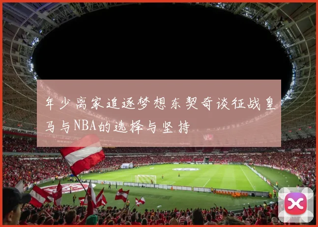 年少离家追逐梦想东契奇谈征战皇马与NBA的选择与坚持