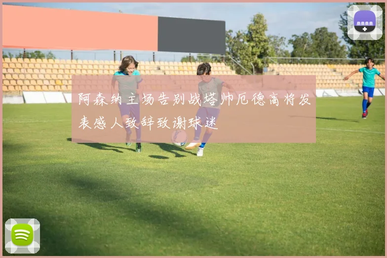 阿森纳主场告别战塔帅厄德高将发表感人致辞致谢球迷