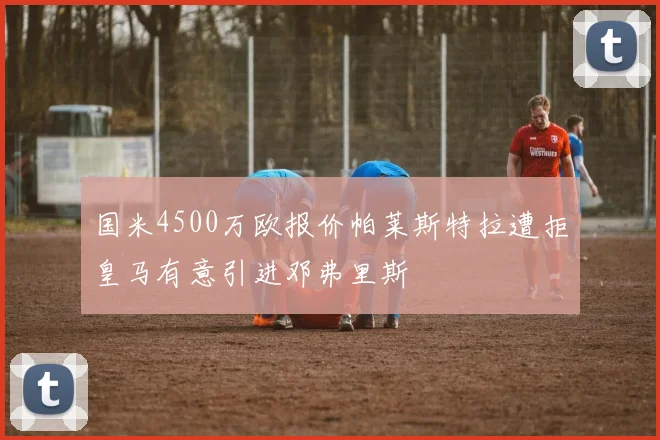 国米4500万欧报价帕莱斯特拉遭拒皇马有意引进邓弗里斯