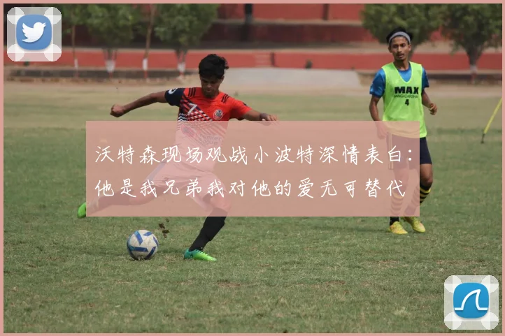 沃特森现场观战小波特深情表白：他是我兄弟我对他的爱无可替代