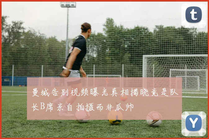 曼城告别视频曝光真相揭晓竟是队长B席亲自拍摄而非瓜帅