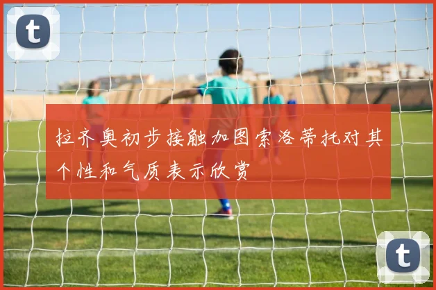 拉齐奥初步接触加图索洛蒂托对其个性和气质表示欣赏