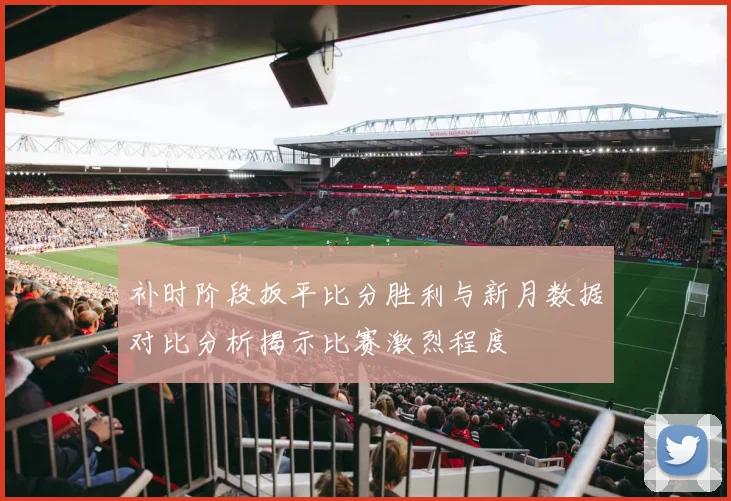 补时阶段扳平比分胜利与新月数据对比分析揭示比赛激烈程度
