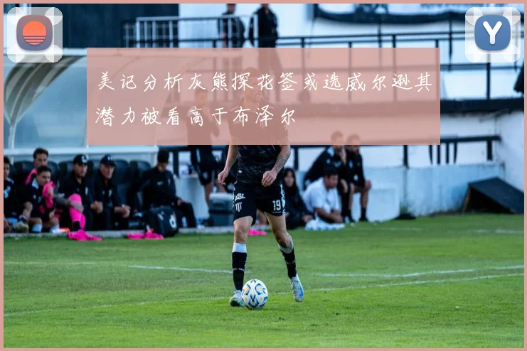 美记分析灰熊探花签或选威尔逊其潜力被看高于布泽尔