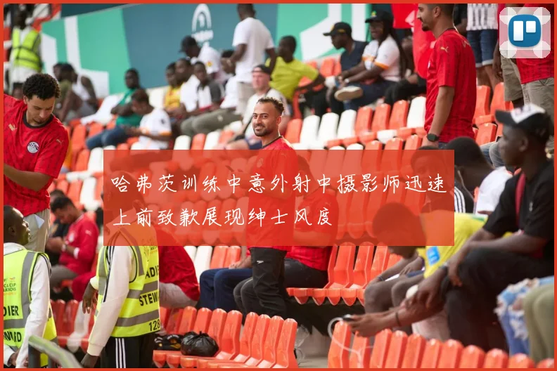哈弗茨训练中意外射中摄影师迅速上前致歉展现绅士风度