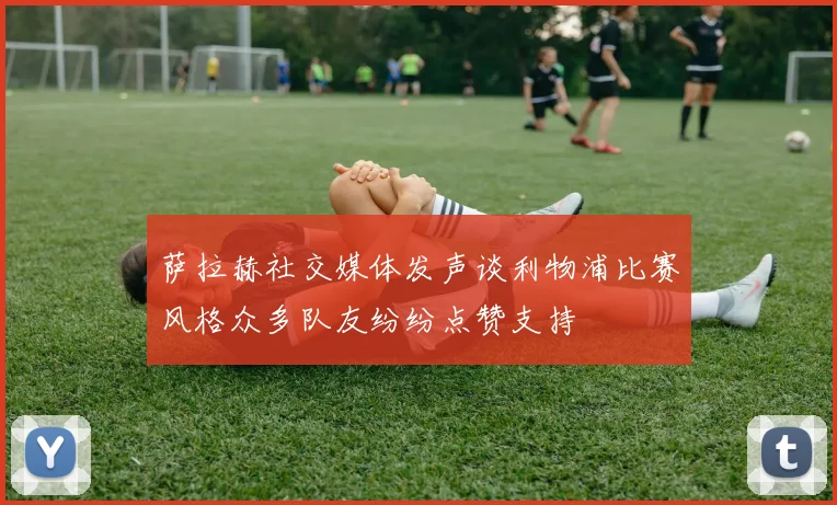 萨拉赫社交媒体发声谈利物浦比赛风格众多队友纷纷点赞支持