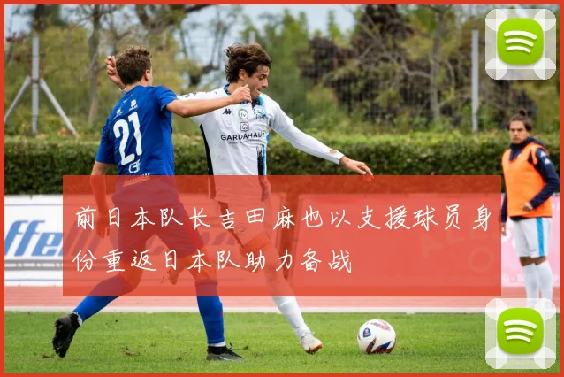 前日本队长吉田麻也以支援球员身份重返日本队助力备战