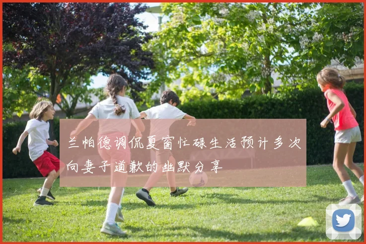 兰帕德调侃夏窗忙碌生活预计多次向妻子道歉的幽默分享