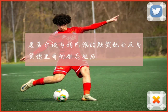 居莱尔谈与姆巴佩的默契配合及与莫德里奇的难忘经历