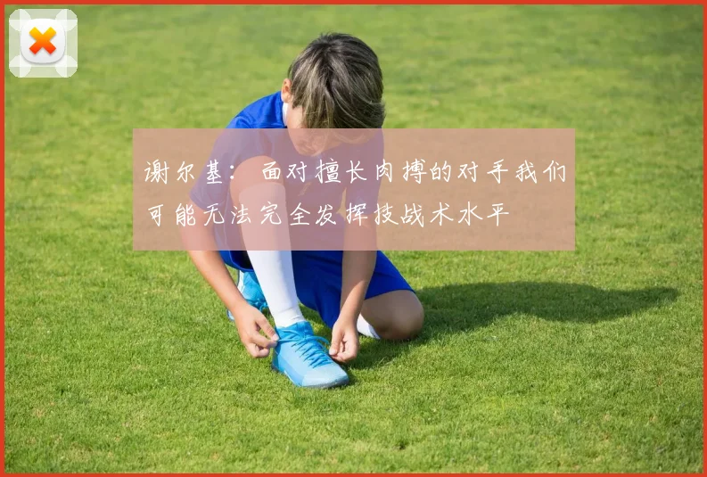 谢尔基：面对擅长肉搏的对手我们可能无法完全发挥技战术水平