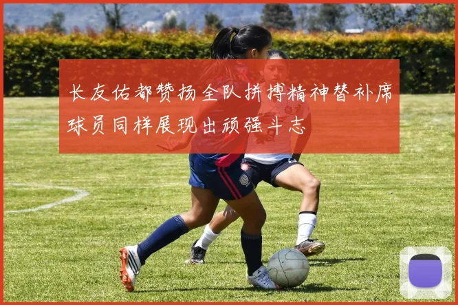 长友佑都赞扬全队拼搏精神替补席球员同样展现出顽强斗志